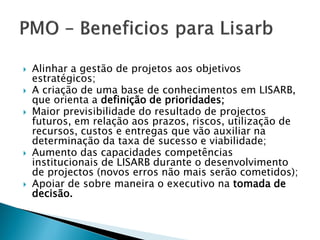 Alinhar a gestão de projetos aos objetivos estratégicos; 
A criação de uma base de conhecimentos em LISARB, que orienta a definição de prioridades; 
Maior previsibilidade do resultado de projectos futuros, em relação aos prazos, riscos, utilização de recursos, custos e entregas que vão auxiliar na determinação da taxa de sucesso e viabilidade; 
Aumento das capacidades competências institucionais de LISARB durante o desenvolvimento de projectos (novos erros não mais serão cometidos); 
Apoiar de sobre maneira o executivo na tomada de decisão.  