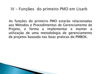AsfunçõesdoprimeiroPMOestarãorelacionadasaosMétodoseProcedimentosdeGerenciamentodeProjeto,eformaaimplementaremanterautilizaçãodeumametodologiadegerenciamentodeprojetosbaseadanasboaspraticasdoPMBOK.  