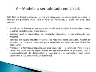 PelofatodeLisarbencontrar-seemumbaixoníveldematuridadegerencial,omodelodoprimeiroPMOseráoPooldeRecursos,apartirdoqualserápossível: 
VisualizarfacilmenteosrecursosdeLisarb,suaposição,habilidades,custoseoutrascaracterísticasimportantes; 
Verificarqualacapacidadedeproduçãodisponívelesuautilizaçãonosprojetos 
Verificaremquaisprojetosetarefasosrecursosestãoalocados,nivelarosrecursosouprocurarrecursosparasubstituirosrecursosnasalocaçõesnecessárias 
Promoveraformação/capacitaçãodosrecursos-OprimeiroPMOseráocentrodeprofissionaisespecialistasemgerenciamentodeprojetos,comaresponsabilidadededesenvolvereexecutarostreinamentos,bemcomocoordenarasuaconsistênciaequalidade.  