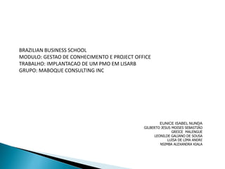 BRAZILIAN BUSINESS SCHOOL 
MODULO: GESTAO DE CONHECIMENTO E PROJECT OFFICE 
TRABALHO: IMPLANTACAO DE UM PMO EM LISARB 
GRUPO: MABOQUE CONSULTING INC 
EUNICE ISABEL NUNDA 
GILBERTO JESUS MOISES SEBASTIÃO 
GREICE MALENGUE 
LEONILDE GALIANO DE SOUSA 
LUISA DE LIMA ANDRÉ 
NSIMBA ALEXANDRA KIALA  