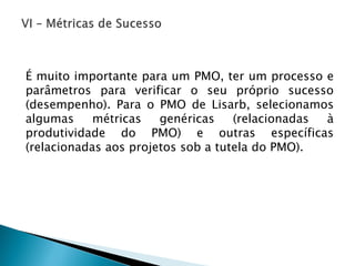 ÉmuitoimportanteparaumPMO,terumprocessoeparâmetrosparaverificaroseuprópriosucesso(desempenho).ParaoPMOdeLisarb,selecionamosalgumasmétricasgenéricas(relacionadasàprodutividadedoPMO)eoutrasespecíficas(relacionadasaosprojetossobatuteladoPMO).  