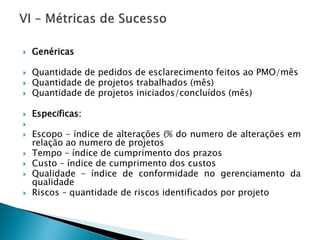Genéricas 
QuantidadedepedidosdeesclarecimentofeitosaoPMO/mês 
Quantidadedeprojetostrabalhados(mês) 
Quantidadedeprojetosiniciados/concluídos(mês) 
Específicas: 
 
Escopo–índicedealterações(%donumerodealteraçõesemrelaçãoaonumerodeprojetos 
Tempo–índicedecumprimentodosprazos 
Custo–índicedecumprimentodoscustos 
Qualidade–índicedeconformidadenogerenciamentodaqualidade 
Riscos–quantidadederiscosidentificadosporprojeto  