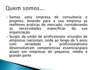 Somosumaempresadeconsultoriaeprojetos,levandoparaasuaempresaasmelhorespraticasdemercado,considerandoasnecessidadesespecificasdasuaorganização 
Surgiudauniãodeprofissionaisoriundosdeempresasnacionais,ondeaolongode5anoscomseriedadeeprofissionalismodesenvolveramcompetenciasessenciaisparaatuaisemempresasdepequeno,médioegrandeporte  