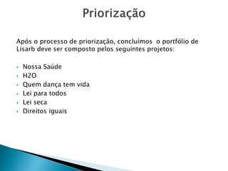 Após o processo de priorização, concluímos o portfólio de Lisarbdeve ser composto pelos seguintes projetos: 
Nossa Saúde 
H2O 
Quem dança tem vida 
Lei para todos 
Lei seca 
Direitos iguais  