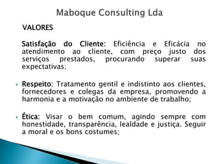 VALORES 
SatisfaçãodoCliente:EficiênciaeEficácianoatendimentoaocliente,compreçojustodosserviçosprestados,procurandosuperarsuasexpectativas; 
Respeito:Tratamentogentileindistintoaosclientes, fornecedoresecolegasdaempresa,promovendoaharmoniaeamotivaçãonoambientedetrabalho; 
Ética:Visarobemcomum,agindosemprecomhonestidade,transparência,lealdadeejustiça.Seguiramoraleosbonscostumes;  