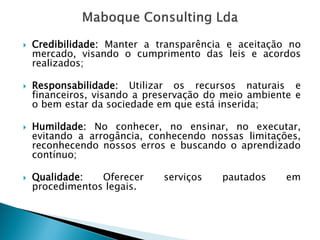 Credibilidade:Manteratransparênciaeaceitaçãonomercado,visandoocumprimentodasleiseacordosrealizados; 
Responsabilidade:Utilizarosrecursosnaturaisefinanceiros,visandoapreservaçãodomeioambienteeobemestardasociedadeemqueestáinserida; 
Humildade:Noconhecer,noensinar,noexecutar, evitandoaarrogância,conhecendonossaslimitações, reconhecendonossoserrosebuscandooaprendizadocontínuo; 
Qualidade:Oferecerserviçospautadosemprocedimentoslegais.  