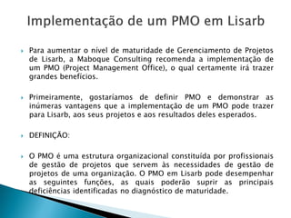 ParaaumentaroníveldematuridadedeGerenciamentodeProjetosdeLisarb,aMaboqueConsultingrecomendaaimplementaçãodeumPMO(ProjectManagementOffice),oqualcertamenteirátrazergrandesbenefícios. 
Primeiramente,gostaríamosdedefinirPMOedemonstrarasinúmerasvantagensqueaimplementaçãodeumPMOpodetrazerparaLisarb,aosseusprojetoseaosresultadosdelesesperados. 
DEFINIÇÃO: 
OPMOéumaestruturaorganizacionalconstituídaporprofissionaisdegestãodeprojetosqueservemàsnecessidadesdegestãodeprojetosdeumaorganização.OPMOemLisarbpodedesempenharasseguintesfunções,asquaispoderãosuprirasprincipaisdeficiênciasidentificadasnodiagnósticodematuridade.  