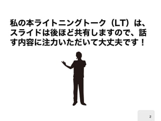 私の本ライトニングトーク（ 
LT）は、 スライドは後ほど共有しますので、話 す内容に注力いただいて大丈夫です！ 
2 
 
