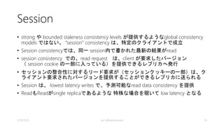 Eventual 
• Eventual consistency は、もっとも弱い一貫性 
• クライアントは一時的に以前見たものより古い値を 
見ることがある 
• それ以降の書込が無い場合は、レプリカは最終的に 
収束する 
• read request は、任意のsecondaryで処理される 
• Eventual は、weakest read consistency を提供し、 
read/writeの両方でlowest latency となる 
2014/9/20 kyrt @takekazuomi 24 
 