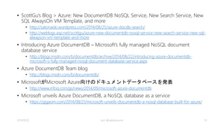 Query Consistency 
INDEXING MODE READS QUERIES 
Consistent (default) 
Strong, Bounded Staleness, Session, Eventual か 
ら選択 
Strong, Bounded Staleness, Session, 
Eventual から選択 
Lazy Strong, Bounded Staleness, Session, Eventual か 
ら選択 
Eventual 
• read request と同じように、[x-ms-consistency-level] のリ 
クエストヘッダーを指定することによって、特定のquery 
requestの整合性レベルを下げることができる 
2014/9/20 kyrt @takekazuomi 33 
 