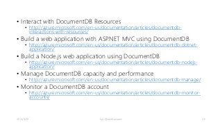 • Interact with DocumentDB Resources 
• http://azure.microsoft.com/en-us/documentation/articles/documentdb-interactions- 
with-resources/ 
• Build a web application with ASP.NET MVC using DocumentDB 
• http://azure.microsoft.com/en-us/documentation/articles/documentdb-dotnet-application/ 
• Build a Node.js web application using DocumentDB 
• http://azure.microsoft.com/en-us/documentation/articles/documentdb-nodejs-application/ 
• Manage DocumentDB capacity and performance 
• http://azure.microsoft.com/en-us/documentation/articles/documentdb-manage/ 
• Monitor a DocumentDB account 
• http://azure.microsoft.com/en-us/documentation/articles/documentdb-monitor-accounts/ 
2014/9/20 kyrt @takekazuomi 39 
 