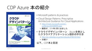 CDP Azure 本の紹介 
• Microsoft patterns & practices 
• Cloud Design Patterns: Prescriptive 
Architecture Guidance for Cloud Applications 
• http://msdn.microsoft.com/en-us/ 
library/dn568099.aspx 
• 翻訳が、2014年6月に出ました 
• クラウドデザインパターンAzureを例とし 
たクラウドアプリケーション設計の手引き 
• http://ec.nikkeibp.co.jp/item/books/P98330.html 
• 日経BP 
以下、CDP本と記述 
2014/9/20 kyrt @takekazuomi 4 
 