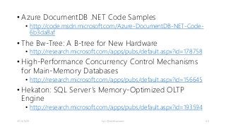 • Azure DocumentDB .NET Code Samples 
• http://code.msdn.microsoft.com/Azure-DocumentDB-NET-Code- 
6b3da8af 
• The Bw-Tree: A B-tree for New Hardware 
• http://research.microsoft.com/apps/pubs/default.aspx?id=178758 
• High-Performance Concurrency Control Mechanisms 
for Main-Memory Databases 
• http://research.microsoft.com/apps/pubs/default.aspx?id=156645 
• Hekaton: SQL Server ’s Memory-Optimized OLTP 
Engine 
• http://research.microsoft.com/apps/pubs/default.aspx?id=193594 
2014/9/20 kyrt @takekazuomi 40 
 