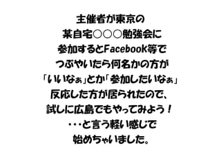 主催者が東京の 
某自宅○○○勉強会に 
参加するとFacebook等で 
つぶやいたら何名かの方が 
「いいなぁ」とか「参加したいなぁ」 
反応した方が居られたので、 
試しに広島でもやってみよう！ 
・・・と言う軽い感じで 
始めちゃいました。 
 
