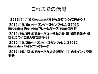 これまでの活動 
2013/11/10 Cloudstackをみんなでつくってみよう！ 
2013/10/06 オープンソースカンファレンス2013 
Hiroshima OpenFlowフレームワークTremaの紹介 
2013/06/09 広島サーバユーザ友の会 第10回勉強会 仮 
想化についてみんなで語ろう！ 
2012/10/20オープンソースカンファレンス2012 
Hiroshima ライトニングトーク 
2012/08/12 広島サーバ友の会(仮称) #1 自宅インフラ発 
表会 
 