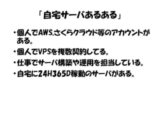 「自宅サーバあるある」 
●個人でAWS,さくらクラウド等のアカウントが 
ある。 
●個人でVPSを複数契約してる。 
●仕事でサーバ構築や運用を担当している。 
●自宅に24H365D稼動のサーバがある。 
 