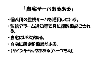 「自宅サーバあるある」 
●個人用の監視サーバを運用している。 
●監視アラーム通知等で月に複数回起こされ 
る。 
●自宅にUPSがある。 
●自宅に固定IP回線がある。 
●19インチラックがある(ハーフも可) 
 