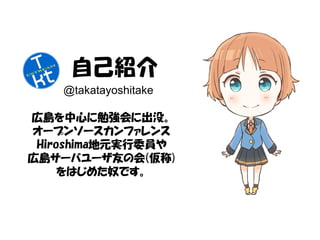 自己紹介 
@takatayoshitake 
広島を中心に勉強会に出没。 
オープンソースカンファレンス 
Hiroshima地元実行委員や 
広島サーバユーザ友の会(仮称) 
をはじめた奴です。 
 