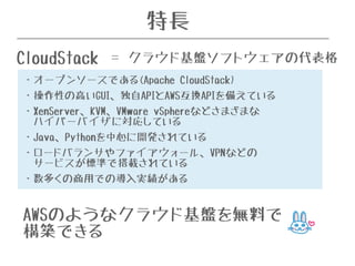 特長 
CloudStack ＝ クラウド基盤ソフトウェアの代表格 
・オープンソースである(Apache CloudStack) 
・操作性の高いGUI、独自APIとAWS互換APIを備えている 
・XenServer、KVM、VMware vSphereなどさまざまな 
ハイパーバイザに対応している 
・Java、Pythonを中心に開発されている 
・ロードバランサやファイアウォール、VPNなどの 
サービスが標準で搭載されている 
・数多くの商用での導入実績がある 
AWSのようなクラウド基盤を無料で 
構築できる 
 