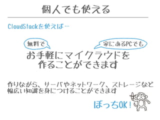 個人でも使える 
CloudStackを使えば… 
お手軽にマイクラウドを 
作ることができます 
作りながら、サーバやネットワーク、ストレージなど 
幅広い知識を身につけることができます 
ぼっちOK! 
無料で 
家にあるPCでも 
 