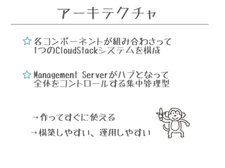 アーキテクチャ 
各コンポーネントが組み合わさって 
1つのCloudStackシステムを構成 
Management Serverがハブとなって 
全体をコントロールする集中管理型 
→作ってすぐに使える 
→構築しやすい、運用しやすい 
 