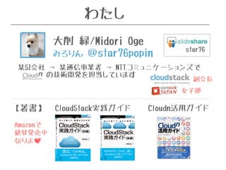 わたし 
star76 
大削 緑/Midori Oge 
みろりん ＠star76popin 
某SI会社 → 某通信事業者 → NTTコミュニケーションズで 
の技術開発を担当しています 
【著書】CloudStack実践ガイドCloudn活用ガイド 
Amazonで 
絶賛発売中 
なりよ 
副会長 
女子部 
 