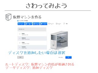 さわってみよう 
仮想マシンを作る 
ディスクを追加したい場合は選択 
ルートディスク: 仮想マシンのOSが格納される 
データディスク: 追加ディスク 
 
