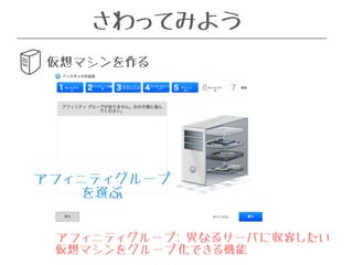 さわってみよう 
仮想マシンを作る 
OSを選ぶ 
アフィニティグループ 
を選ぶ 
アフィニティグループ: 異なるサーバに収容したい 
仮想マシンをグループ化できる機能 
 
