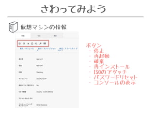 さわってみよう 
仮想マシンの情報 
ボタン 
- 停止 
- 再起動 
- 破棄 
- 再インストール 
- ISOのアタッチ 
- パスワードリセット 
- コンソールの表示 
 