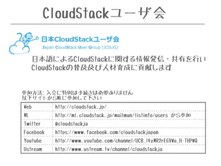 CloudStackユーザ会 
日本語によるCloudStackに関する情報発信・共有を行い 
CloudStackの普及及び人材育成に貢献します 
参加方法: 入会に特別は手続きは必要ありません 
以下サイトからMLに参加して下さい 
Web http://cloudstack.jp/ 
ML http://ml.cloudstack.jp/mailman/listinfo/users から参加 
Twitter @cloudstackja 
Facebook https://www.facebook.com/cloudstackjapan 
Youtube http://www.youtube.com/channel/UCB_l4yMR2rE6VWa_H-THPWQ 
Ustream http://www.ustream.tv/channel/cloudstackja 
 