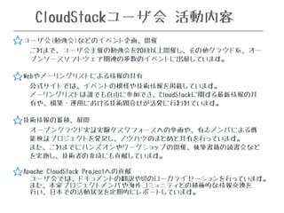 CloudStackユーザ会 活動内容 
✯ ユーザ会(勉強会)などのイベント企画、開催 
これまで、ユーザ会主催の勉強会を20回以上開催し、その他クラウド系、オー 
プンソースソフトウェア関連の多数のイベントに出展しています。 
✯ Webやメーリングリストによる情報の共有 
公式サイトでは、イベントの模様や技術情報を掲載しています。 
メーリングリストは誰でも自由に参加でき、CloudStackに関する最新情報の共 
有や、構築・運用における技術問合せが活発に行われています。 
✯ 技術情報の蓄積、展開 
オープンクラウド実証実験タスクフォースへの参画や、有志メンバによる機 
能検証プロジェクトを発足し、ノウハウのまとめと共有を行っています。 
また、これまでにハンズオンやワークショップの開催、執筆書籍の読書会など 
を実施し、技術者の育成にも貢献しています。 
✯ Apache CloudStack Projectへの貢献 
ユーザ会では、ドキュメントの翻訳やUIのローカライゼーションを行っています。 
また、本家プロジェクトメンバや海外コミュニティとの積極的な情報交換を 
行い、日本での活動状況を定期的にレポートしています。 
☆ 
☆ 
☆ 
☆ 
 