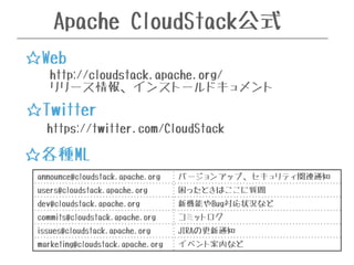Apache CloudStack公式 
☆Web 
http://cloudstack.apache.org/ 
リリース情報、インストールドキュメント 
☆Twitter 
https://twitter.com/CloudStack 
☆各種ML 
announce@cloudstack.apache.org バージョンアップ、セキュリティ関連通知 
users@cloudstack.apache.org 困ったときはここに質問 
dev@cloudstack.apache.org 新機能やBug対応状況など 
commits@cloudstack.apache.org コミットログ 
issues@cloudstack.apache.org JIRAの更新通知 
marketing@cloudstack.apache.org イベント案内など 
 