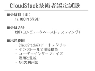 CloudStack技術者認定試験 
■受験料（案） 
15,000円(税別) 
! 
■受験方法 
CBT(コンピュータベーストテスティング) 
! 
■出題範囲 
- CloudStackのアーキテクチャ 
- インストールと環境構築 
- ユーザーインターフェイス 
- 運用と監視 
- APIの利用法 
 