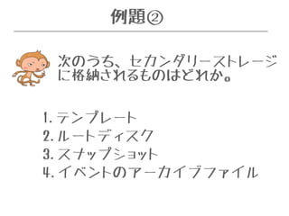 例題② 
次のうち、セカンダリーストレージ 
に格納されるものはどれか。 
1.テンプレート 
2.ルートディスク 
3.スナップショット 
4.イベントのアーカイブファイル 
 
