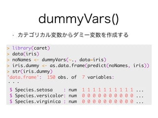 dummyVars() 
• カテゴリカル変数からダミー変数を作成する 
> library(caret) 
> data(iris) 
> noNames <- dummyVars(~., data=iris) 
> iris.dummy <- as.data.frame(predict(noNames, iris)) 
> str(iris.dummy) 
'data.frame': 150 obs. of 7 variables: 
・・・ 
$ Species.setosa : num 1 1 1 1 1 1 1 1 1 1 ... 
$ Species.versicolor: num 0 0 0 0 0 0 0 0 0 0 ... 
$ Species.virginica : num 0 0 0 0 0 0 0 0 0 0 ... 
 