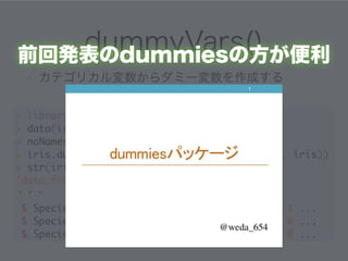 dummyVars() 
前回発表のdummiesの方が便利 
• カテゴリカル変数からダミー変数を作成する 
! 
> library(caret) 
> data(iris) 
! 
> noNames <- dummyVars(~., data=iris) 
> iris.dummy <- as.data.frame(! 
predict(noNames, iris)) 
> str(iris.dummy) 
'data.frame': 150 obs. of ! 
7 variables: 
・・・ 
$ Species.setosa : num 1 1 1 1 1 1 1 1 1 1 ... 
$ Species.versicolor: num 0 0 0 0 0 0 0 0 0 0 ... 
$ Species.virginica : num 0 0 0 0 0 0 0 0 0 0 ... 
 