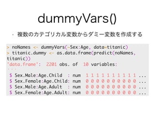 dummyVars() 
• 複数のカテゴリカル変数からダミー変数を作成する 
> noNames <- dummyVars(~Sex:Age, data=titanic) 
> titanic.dummy <- as.data.frame(predict(noNames, 
titanic)) 
'data.frame': 2201 obs. of 10 variables: 
・・・ 
$ Sex.Male:Age.Child : num 1 1 1 1 1 1 1 1 1 1 ... 
$ Sex.Female:Age.Child: num 0 0 0 0 0 0 0 0 0 0 ... 
$ Sex.Male:Age.Adult : num 0 0 0 0 0 0 0 0 0 0 ... 
$ Sex.Female:Age.Adult: num 0 0 0 0 0 0 0 0 0 0 ... 
 