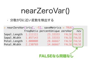 nearZeroVar() 
• 分散が0に近い変数を検出する 
> nearZeroVar(iris[, -5], saveMetrics = TRUE) 
freqRatio percentUnique zeroVar nzv 
Sepal.Length 1.111111 23.33333 FALSE FALSE 
Sepal.Width 1.857143 15.33333 FALSE FALSE 
Petal.Length 1.000000 28.66667 FALSE FALSE 
Petal.Width 2.230769 14.66667 FALSE FALSE 
FALSEなら問題なし 
 