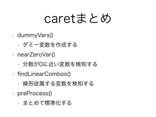 caretまとめ 
• dummyVars() 
• ダミー変数を作成する 
• nearZeroVar() 
• 分散が0に近い変数を検知する 
• findLinearCombos() 
• 線形従属する変数を検知する 
• preProcess() 
• まとめて標準化する 
 