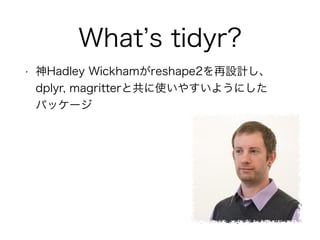 What’s tidyr? 
• 神Hadley Wickhamがreshape2を再設計し、 
dplyr, magritterと共に使いやすいようにした 
パッケージ 
 