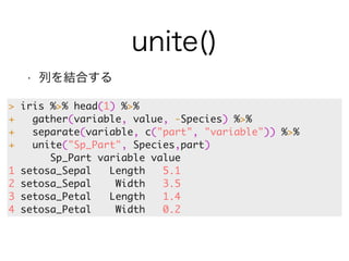 unite() 
• 列を結合する 
> iris %>% head(1) %>% 
+ gather(variable, value, -Species) %>% 
+ separate(variable, c("part", "variable")) %>% 
+ unite("Sp_Part", Species,part) 
Sp_Part variable value 
1 setosa_Sepal Length 5.1 
2 setosa_Sepal Width 3.5 
3 setosa_Petal Length 1.4 
4 setosa_Petal Width 0.2 
 