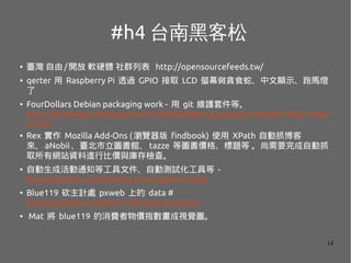 14
#h4 ̨Ϻڿ
 _  /_ ܛӲw Ⱥб http://opensourcefeeds.tw/
 qerter  Raspberry Pi ͸^ GPIO ȡ LCD ΞĻ؝ʳߡ@ʾR

 FourDollars Debian packaging work -  git So׼ȡ
http://fourdollars.blogspot.tw/2014/09/debian-packaging-compiler-flags-hidde
n.html
 Rex  Mozilla Add-Ons (g[ findbook) ʹ XPath Ԅץ
aNobii_D^ tazze ȈDr񡢘} ҪԄץ
ȡоWվYMбȃrcz顣
 Ԅɻ֪ͨȹļԄӜyԇߵ -
https://github.com/hacking-thursday/h4-scripts
 Blue119 Ӌ̎ pxweb ϵ data #
https://github.com/blue119/national-statistic
 Mat  blue119 MrָҕXD
 