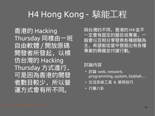 16
H4 Hong Kong - ܹ
۵ Hacking
Thursday ͬһ
ܛw / _ԭa
_llģ
̨ Hacking
Thursday ʽMУ
۵_l
ߔĿ^٣ԠI
\ʽͬ
http://h4.opensource.hk/
c̨Ĳͬ۵ H4 K
һй̶}Ŀ򌣰һ
ԻlN
ϣ܏ĮаlиN
dȤKTЄӡ
ӑՓ
 ӑՓ web, network,
programming, system, blablah
 ϵy & ʹü
 ИI
 