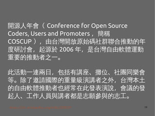 19
_Դ Conference for Open Source
Coders, Users and Promoters Q
COSCUP ̨_ԭʼaȺƄӵ
ӑԴ 2006 ̨꣬ܛw\
ҪƄ֮һ
˻һBգvλFͬ
ȡՈHv֮⣬̨
ܛwƄҲڴ˰lfhİl
ˡˆTcv߶־c־
http://zh.wikipedia.org/wiki/COSCUP
 