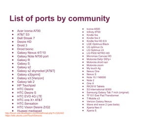 List of ports by community 
● Acer Iconia A700 
● AT&T S3 
● Dell Streak 7 
● Desire HD 
● Droid 3 
● Droid bionic 
● Galaxy Nexus 4/7/10 
● Galaxy Note N700 port 
● Galaxy R 
● Galaxy S 
● Galaxy s2 
● Galaxy s2 skyrocket [AT&T] 
● Galaxy s3[sprint] 
● Galaxy s3 [Verizon] 
● Galaxy tab 2 
● HP Touchpad 
● HTC Desire 
● HTC Desire S 
● HTC EVO 4G LTE 
● HTC one X+ AT&T 
● HTC Sensation 
● HTC Vision Desire Z/G2 
● Huawei mediapad 
● Iconia A500 
● Infinity tf700 
● Kindle fire 
● Kindle fire 2 
● Kindle fire HD 8.9 
● LGE Optimus Black 
● LG optimus 2x 
● LG Optimus L9 
● LG P930 NITRO HD 
● Micromax Canvas HD 
● Motorola Defy/ DEfy+ 
● Motorola droid razr 
● Motorola zoom 
● My touch 4g 
● Nexus One 
● Nexus S 
● Note 10.1 N8000 
● Note 2 
● One X 
● RK2918 Tablets 
● S3 International i9300 
● Samsung Galaxy Tab 7 inch (original) 
● TF101 Eee Pad Transformer 
● T-Mobile s3 
● Verizon Galaxy Nexus 
● Wave and wave 2 (yes bada) 
● Xperia Neo V 
● Xperia S 
http://forum.xda-developers.com/showthread.php?t=2182442 
https://wiki.ubuntu.com/Touch/Devices 
 