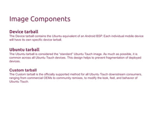 Image Components 
Device tarball 
The Device tarball contains the Ubuntu equivalent of an Android BSP. Each individual mobile device 
will have its own specific device tarball. 
Ubuntu tarball 
The Ubuntu tarball is considered the “standard” Ubuntu Touch image. As much as possible, it is 
common across all Ubuntu Touch devices. This design helps to prevent fragmentation of deployed 
devices. 
Custom tarball 
The Custom tarball is the officially supported method for all Ubuntu Touch downstream consumers, 
ranging from commercial OEMs to community remixes, to modify the look, feel, and behavior of 
Ubuntu Touch. 
 