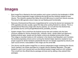 Images 
– Boot imageThis is flashed to the boot partition and is given control by the bootloader in ROM. 
This is a device dependent image containing the kernel and the initramfs needed to boot 
Ubuntu. The initramfs userland bits follow the armhf ABI since it is built from Ubuntu sources. 
The kernel is ABI agnostic since it does not use floating point functionality. 
– Recovery (Clockworkmod Recovery image)Optional for running the device but necessary for 
OTA upgrades and also usually a good first step when porting Android to a device. This is a 
Clockworkmod Recovery image with Ubuntu patches, so it is built from the Android tree. 
git://phablet.ubuntu.com/CyanogenMod/android_bootable_recovery 
– System images This is built from the Android source tree and contains only the bare 
minimum needed for Ubuntu (Android HAL, initramfs, bionic, vendor blobs and daemons). 
Building Android apps, assets and the Dalvik runtime are disabled among other things. 
This image is mounted inside an LXC container in the Ubuntu host filesystem and it contains 
the Android proprietary drivers and is running the Android helper daemons needed to have 
proper support for all the hardware peripherals that are not natively supported by Ubuntu and 
open source drivers. Executables in this image use the armel ABI. 
– The Ubuntu root file system imageThis is a device independent image containing the Ubuntu 
Touch userland, the closes equivalent to a regular Ubuntu Desktop filesystem. This gets 
booted to, and in turn mounts and runs the Android system image inside an LXC container. 
This is built from the official Ubuntu package archives and by adding a few prebuilt Click 
packages. 
 