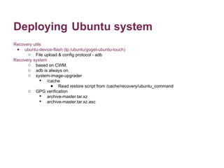 Deploying Ubuntu system 
Recovery utils 
● ubuntu-device-flash (lp:/ubuntu/goget-ubuntu-touch) 
o File upload & config protocol - adb 
Recovery system 
o based on CWM. 
o adb is always on. 
o system-image-upgrader 
 /cache 
● Read restore script from /cache/recovery/ubuntu_command 
o GPG verification 
 archive-master.tar.xz 
 archive-master.tar.xz.asc 
 