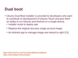 Dual boot 
● Ubuntu Dual Boot Installer is provided to developers who want 
to contribute to development of Ubuntu Touch and give them 
an ability to run Ubuntu and Android on a single device. 
● Installer script to deploy apk 
● Replace the original recovery image as boot image. 
● An Android app to manage image and reboot to right O.S. 
https://wiki.ubuntu.com/Touch/DualBootInstallation 
https://launchpad.net/humpolec 
 