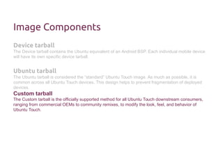 Image Components 
Device tarball 
The Device tarball contains the Ubuntu equivalent of an Android BSP. Each individual mobile device 
will have its own specific device tarball. 
Ubuntu tarball 
The Ubuntu tarball is considered the “standard” Ubuntu Touch image. As much as possible, it is 
common across all Ubuntu Touch devices. This design helps to prevent fragmentation of deployed 
devices. 
Custom tarball 
The Custom tarball is the officially supported method for all Ubuntu Touch downstream consumers, 
ranging from commercial OEMs to community remixes, to modify the look, feel, and behavior of 
Ubuntu Touch. 
 